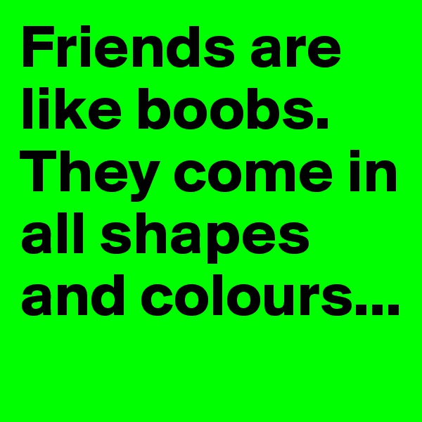 Friends are like boobs. They come in all shapes and colours...