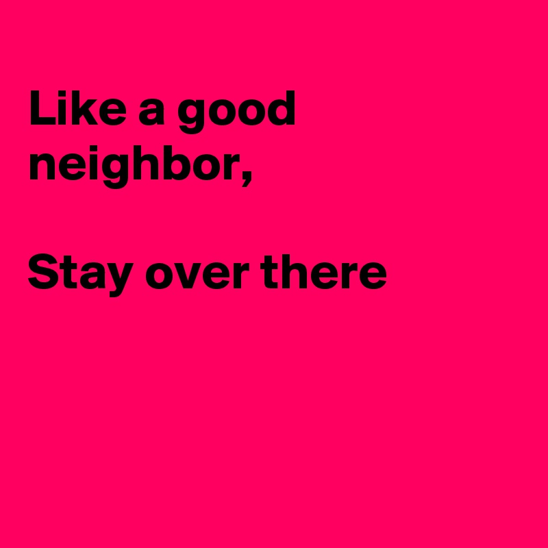 
Like a good neighbor,

Stay over there



