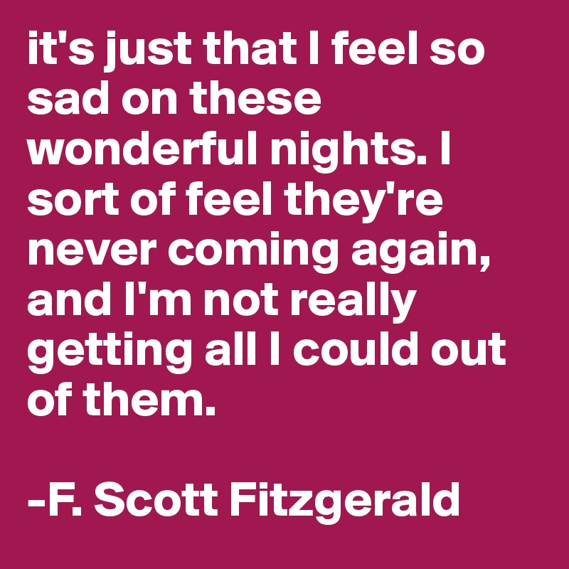 it's just that I feel so sad on these wonderful nights. I sort of feel they're never coming again, and I'm not really getting all I could out of them.

-F. Scott Fitzgerald