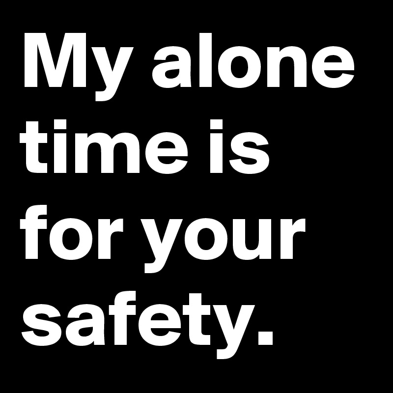 My alone time is for your safety.