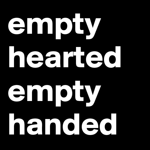 empty hearted
empty
handed