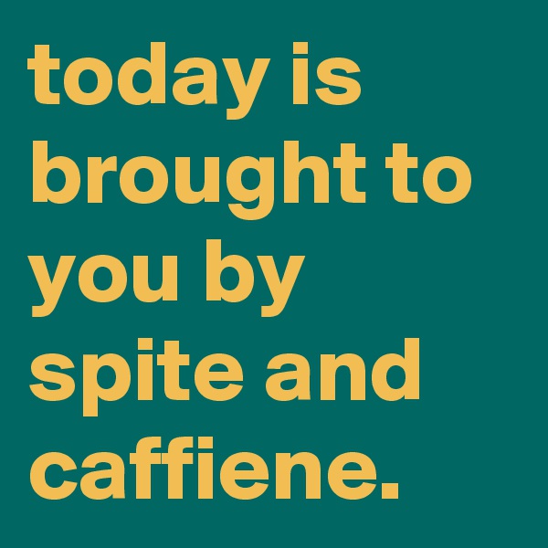today is brought to you by spite and caffiene.