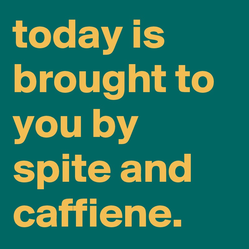 today is brought to you by spite and caffiene.