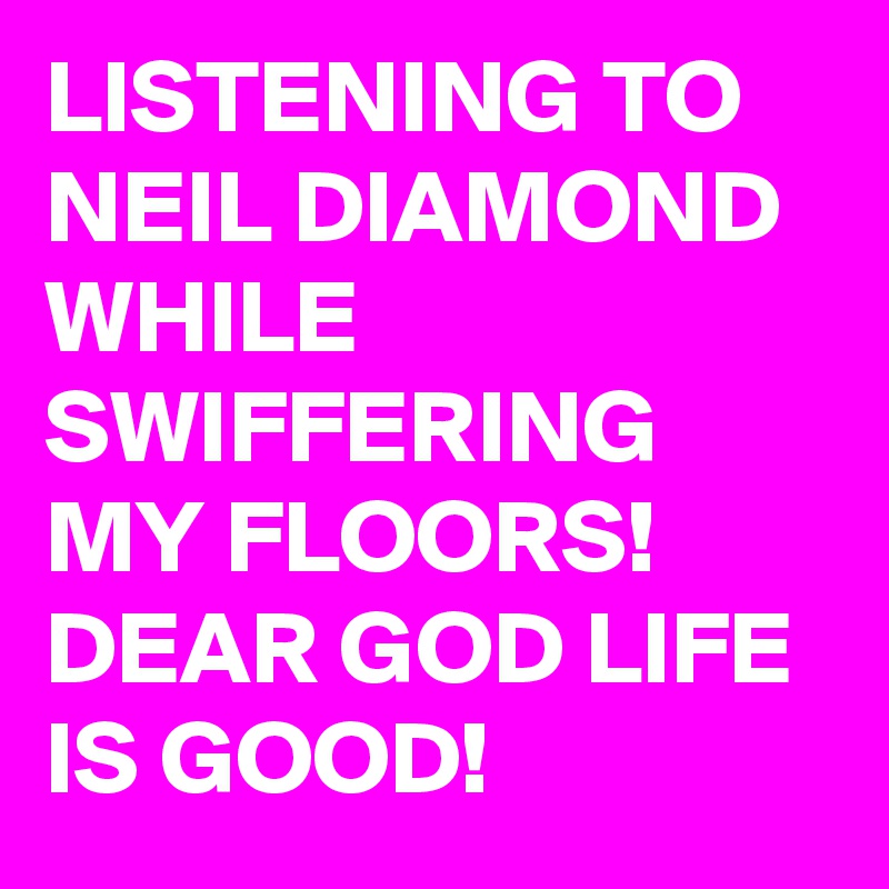 LISTENING TO NEIL DIAMOND WHILE SWIFFERING MY FLOORS! DEAR GOD LIFE IS GOOD!
