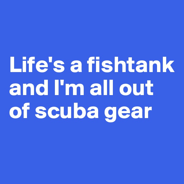 

Life's a fishtank and I'm all out of scuba gear

