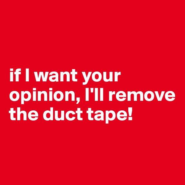


if I want your opinion, I'll remove the duct tape!

