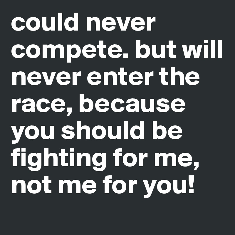 could never compete. but will never enter the race, because you should be fighting for me, not me for you! 