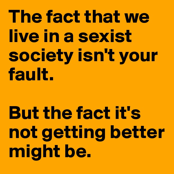 The fact that we live in a sexist society isn't your fault.

But the fact it's not getting better might be.
