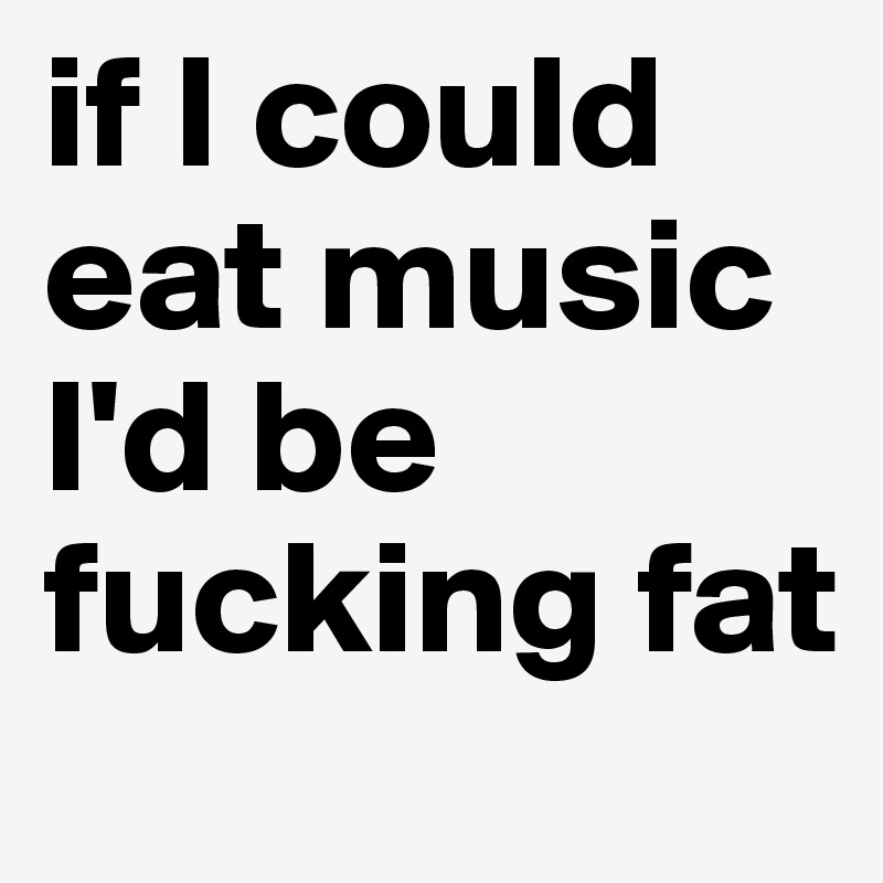 if I could eat music I'd be fucking fat