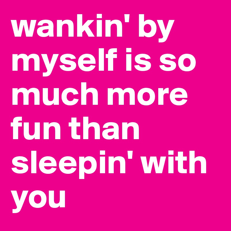 wankin' by myself is so much more fun than sleepin' with you