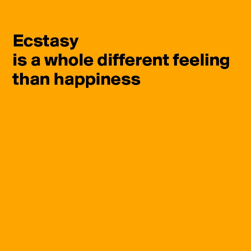 
Ecstasy
is a whole different feeling
than happiness







