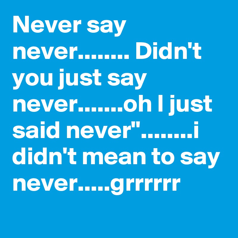 Never say never........ Didn't you just say never.......oh I just said never"........i didn't mean to say never.....grrrrrr