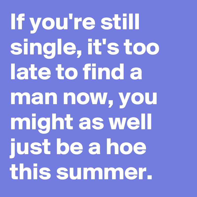 If you're still single, it's too late to find a man now, you might as well just be a hoe this summer. 