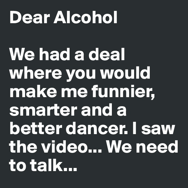 Dear Alcohol

We had a deal where you would make me funnier, smarter and a better dancer. I saw the video... We need to talk... 