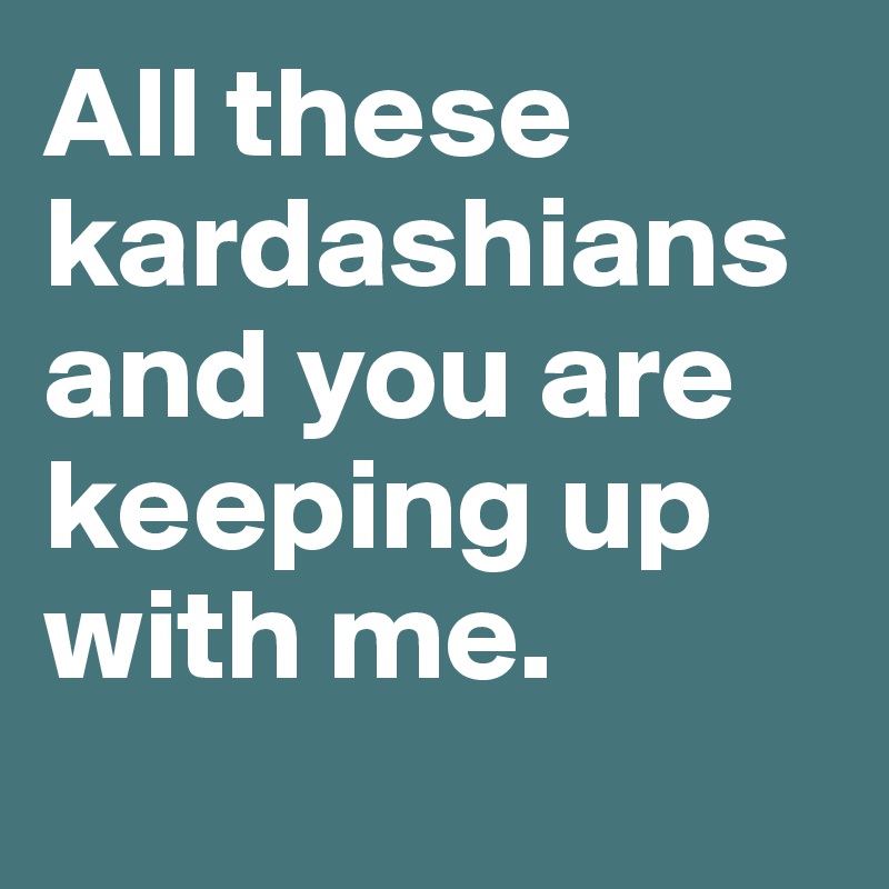 All these kardashians and you are keeping up with me.
