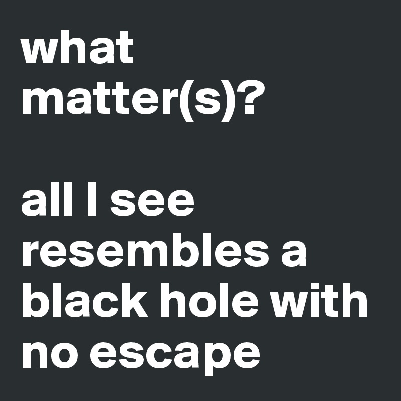 what matter(s)?

all I see resembles a black hole with no escape