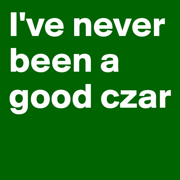 I've never been a good czar

