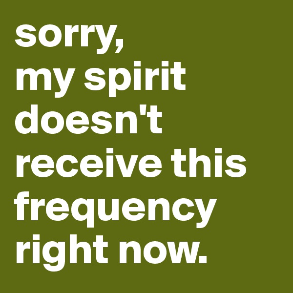 sorry,
my spirit doesn't receive this frequency right now.