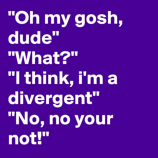 "Oh my gosh, dude"
"What?"
"I think, i'm a divergent"
"No, no your not!"