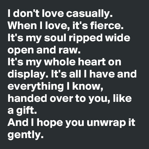 I don't love casually. When I love, it's fierce. It's my soul ripped wide open and raw. 
It's my whole heart on display. It's all I have and everything I know, handed over to you, like a gift. 
And I hope you unwrap it gently. 