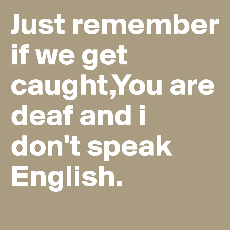 Just remember if we get caught,You are deaf and i don't speak English.