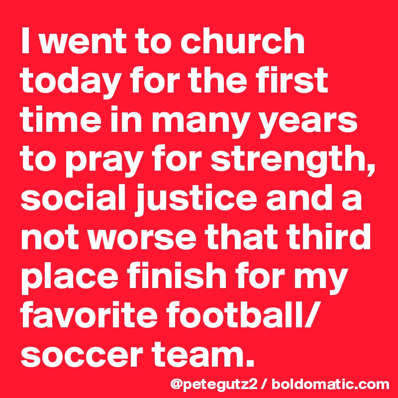 I went to church today for the first time in many years to pray for strength, social justice and a not worse that third place finish for my favorite football/soccer team.