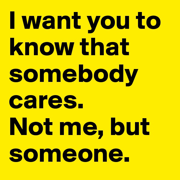 I want you to know that somebody cares.
Not me, but someone.