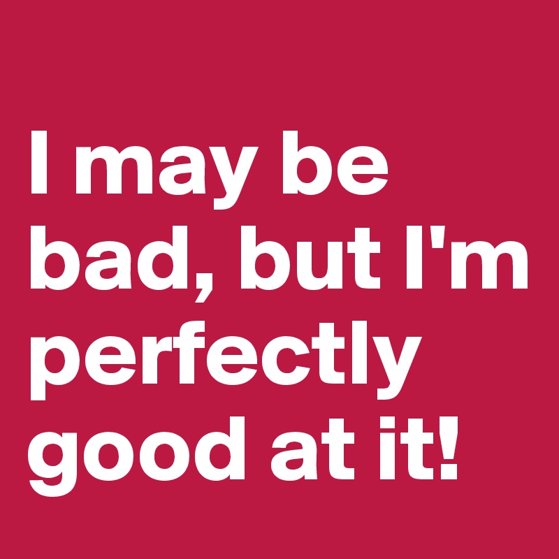
I may be bad, but I'm perfectly good at it!
