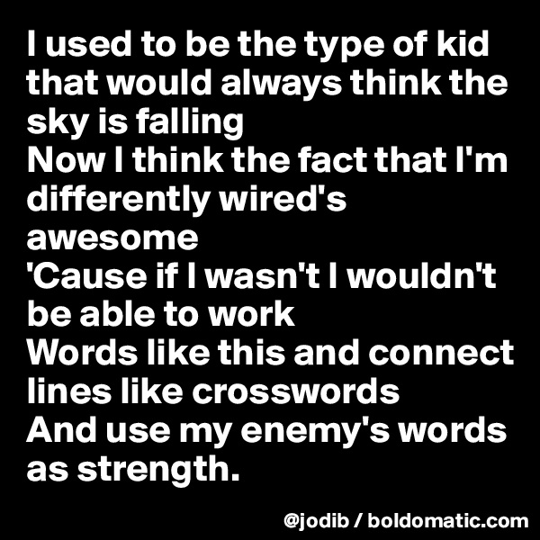 I used to be the type of kid that would always think the sky is falling
Now I think the fact that I'm differently wired's awesome
'Cause if I wasn't I wouldn't be able to work
Words like this and connect lines like crosswords
And use my enemy's words as strength.