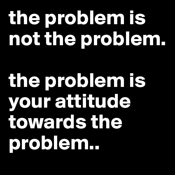 the problem is not the problem.

the problem is your attitude towards the problem..