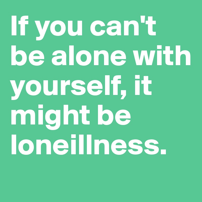 If you can't be alone with yourself, it might be loneillness.