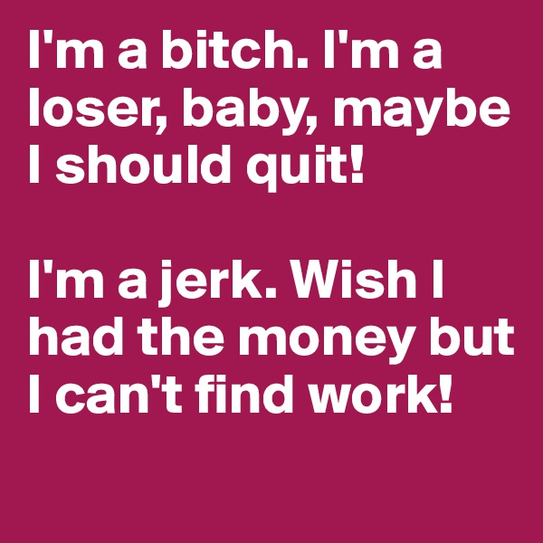 I'm a bitch. I'm a loser, baby, maybe I should quit!

I'm a jerk. Wish I had the money but I can't find work!
