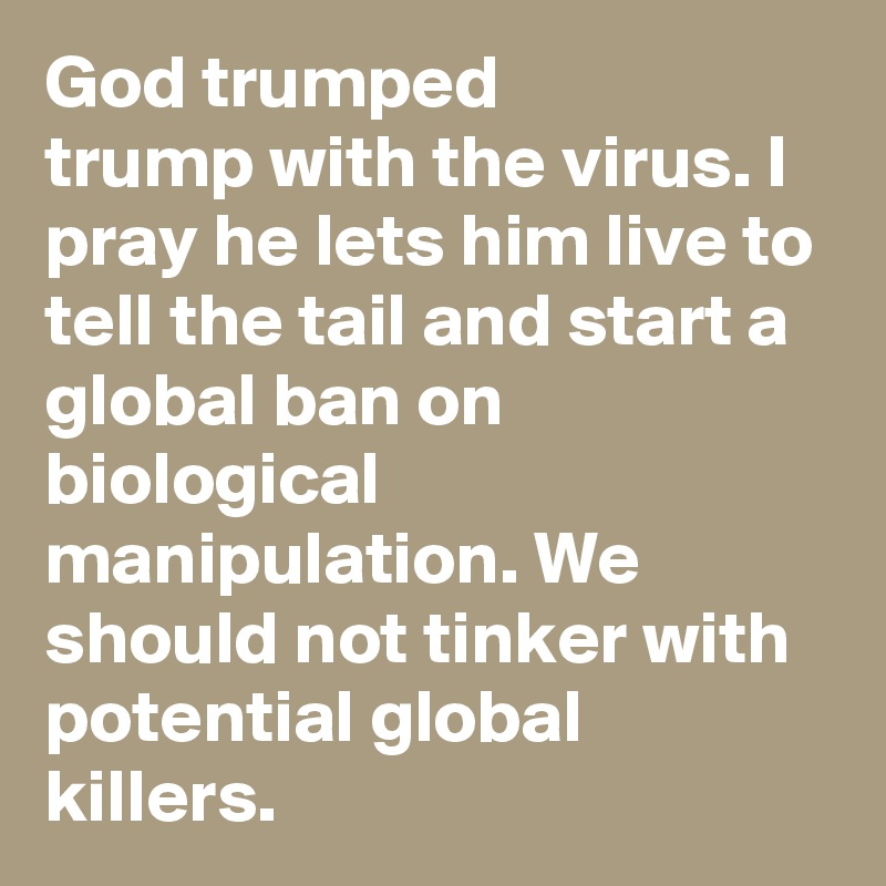 God trumped
trump with the virus. I pray he lets him live to tell the tail and start a global ban on biological manipulation. We should not tinker with potential global killers. 