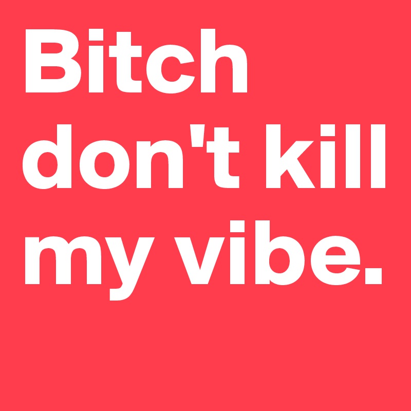 Bitch don't kill my vibe. 