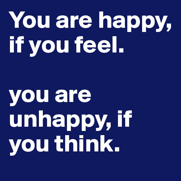 You are happy, if you feel. 

you are unhappy, if you think. 