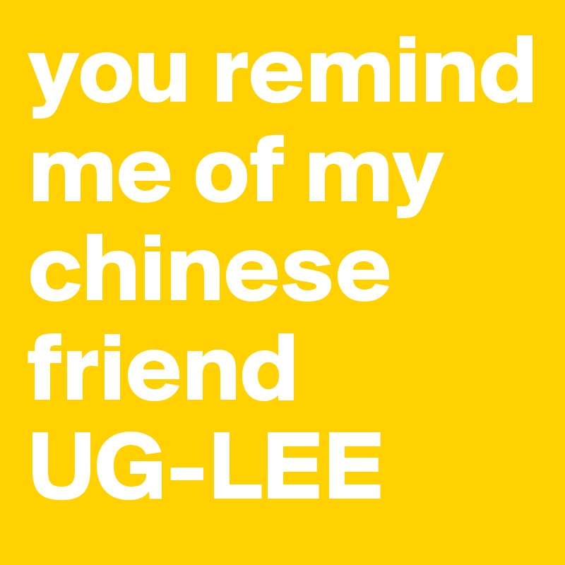 you remind me of my chinese friend 
UG-LEE