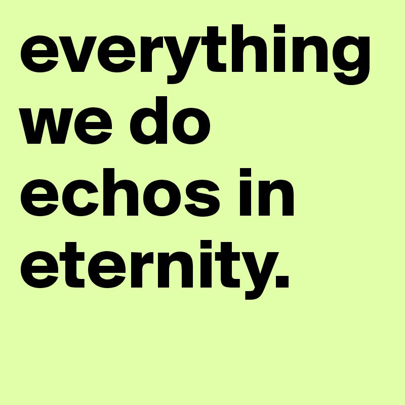 everything we do echos in eternity.
