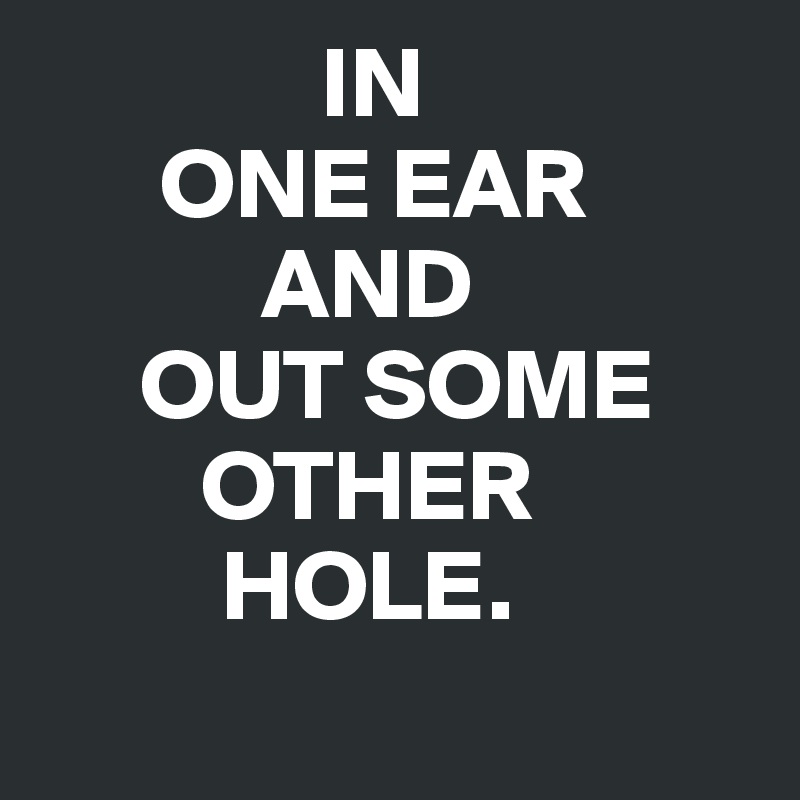               IN
      ONE EAR 
           AND
     OUT SOME
        OTHER                                                          
         HOLE.
