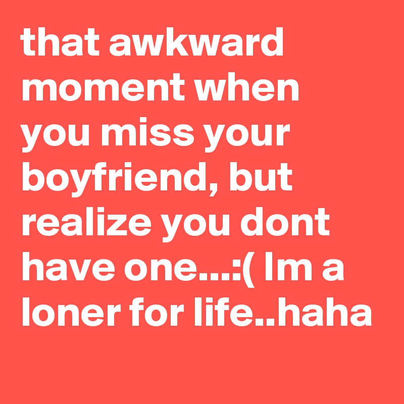 that awkward moment when you miss your boyfriend, but realize you dont have one...:( Im a loner for life..haha