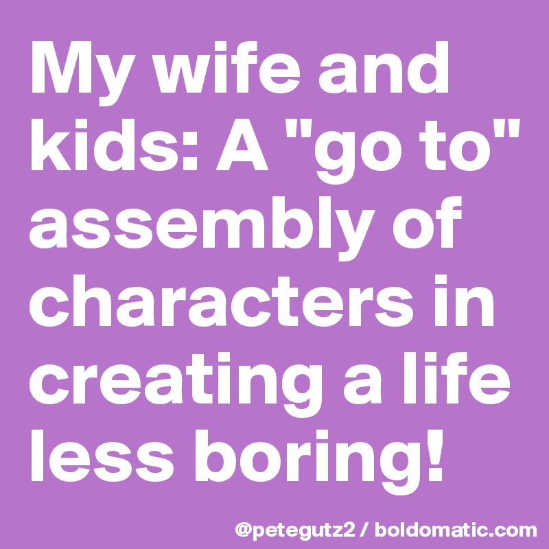 My wife and kids: A "go to" assembly of characters in creating a life less boring!