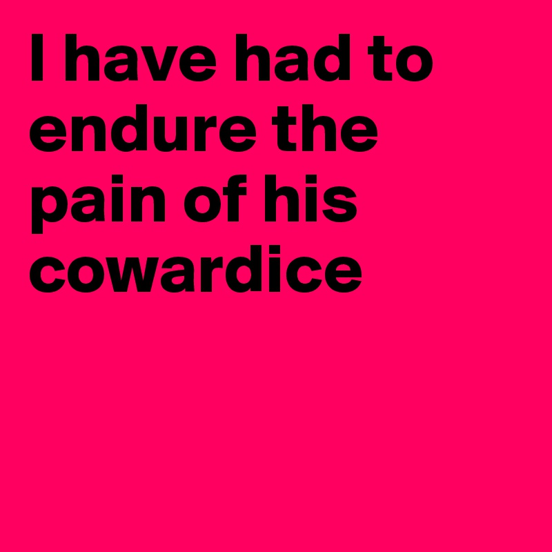 I have had to endure the pain of his cowardice



