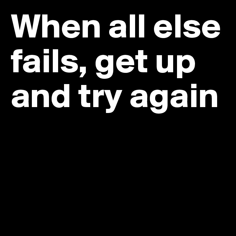 When all else fails, get up and try again


