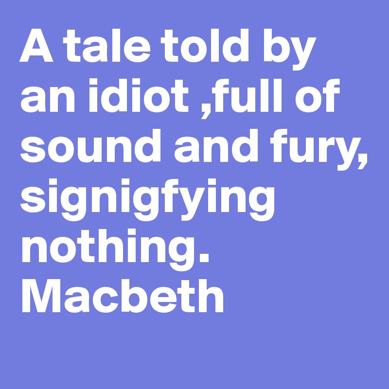 A tale told by an idiot ,full of sound and fury, signigfying nothing. Macbeth 