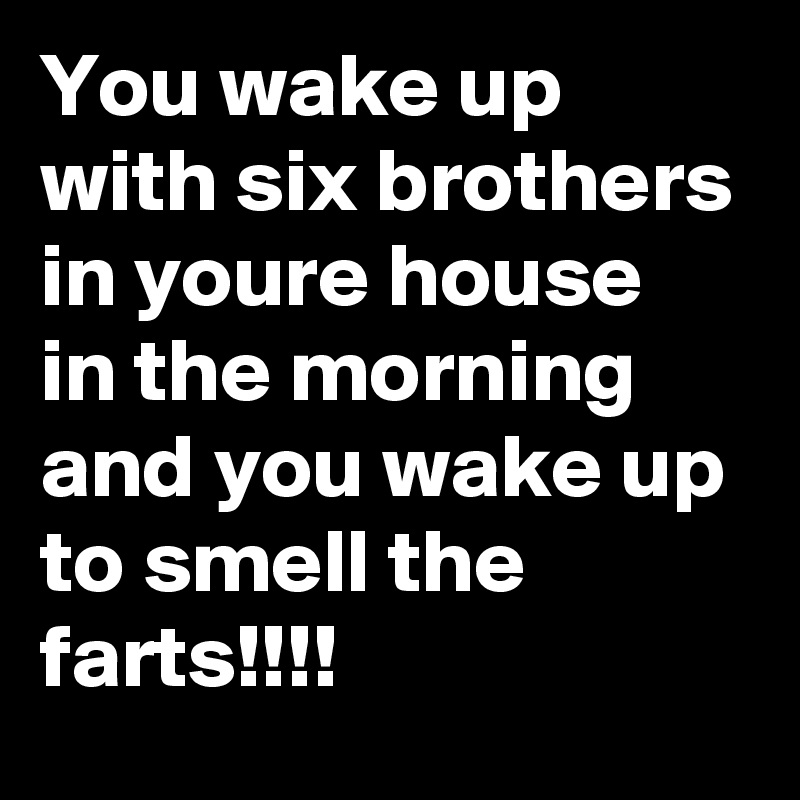 You wake up with six brothers in your?e house in the morning and you wake up to smell the farts!!!!
