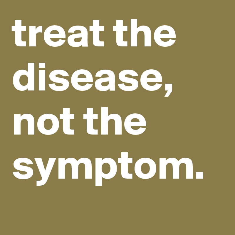 treat the disease, not the symptom. 