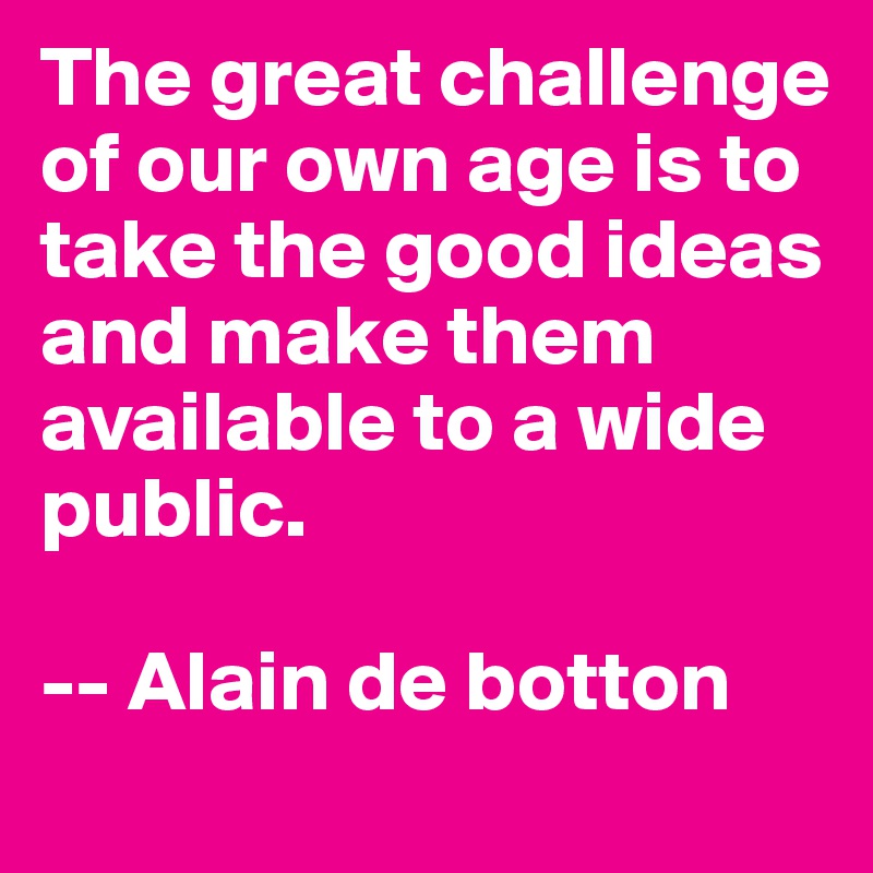 The great challenge of our own age is to take the good ideas and make them available to a wide public.

-- Alain de botton