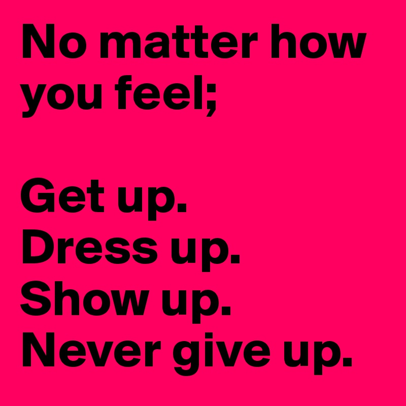 No matter how you feel;

Get up.
Dress up. 
Show up. 
Never give up. 