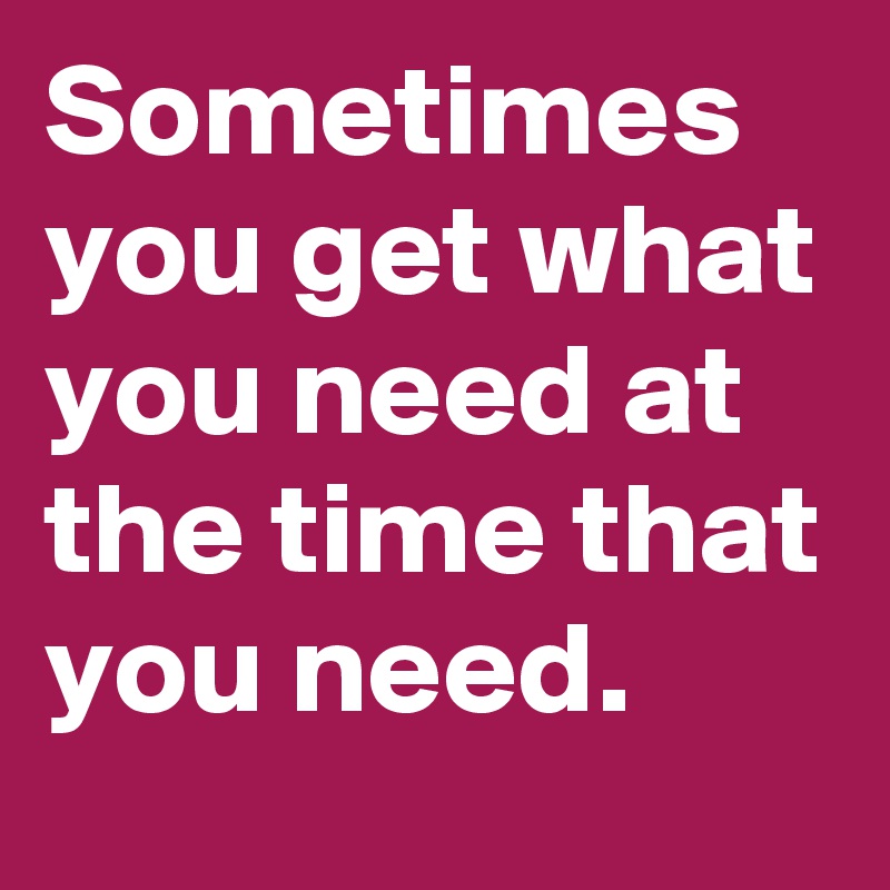 Sometimes you get what you need at the time that you need.