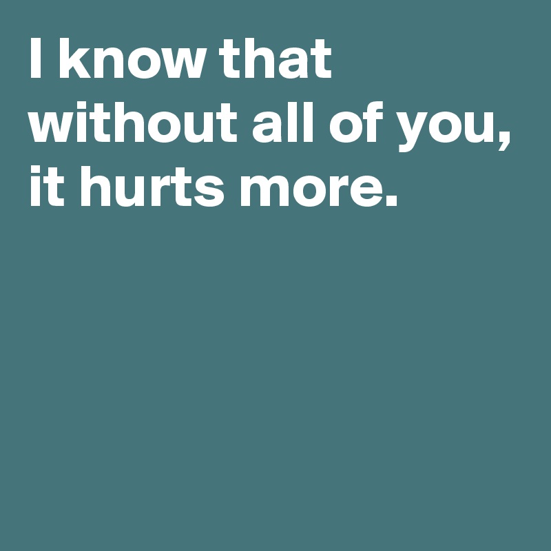 I know that without all of you, it hurts more. 



