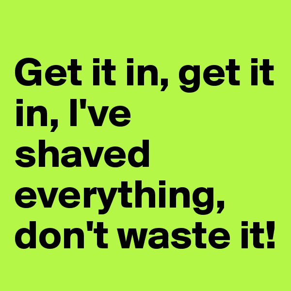 
Get it in, get it in, I've shaved everything, don't waste it!